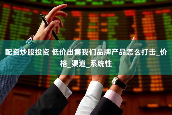 配资炒股投资 低价出售我们品牌产品怎么打击_价格_渠道_系统性