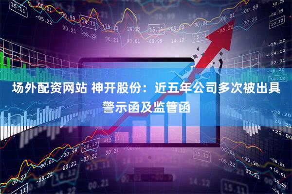 场外配资网站 神开股份：近五年公司多次被出具警示函及监管函