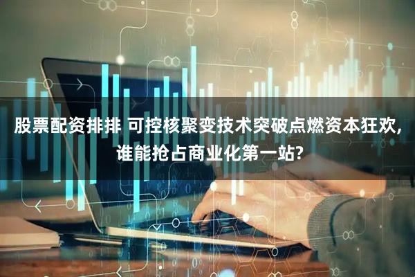 股票配资排排 可控核聚变技术突破点燃资本狂欢, 谁能抢占商业化第一站?