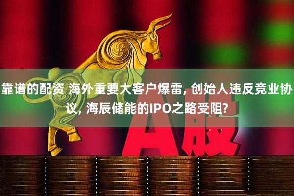 靠谱的配资 海外重要大客户爆雷, 创始人违反竞业协议, 海辰储能的IPO之路受阻?