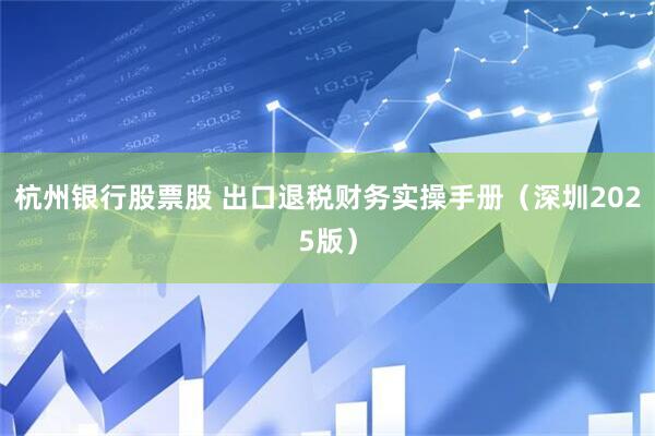 杭州银行股票股 出口退税财务实操手册（深圳2025版）