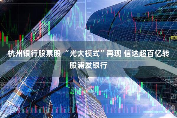 杭州银行股票股 “光大模式”再现 信达超百亿转股浦发银行