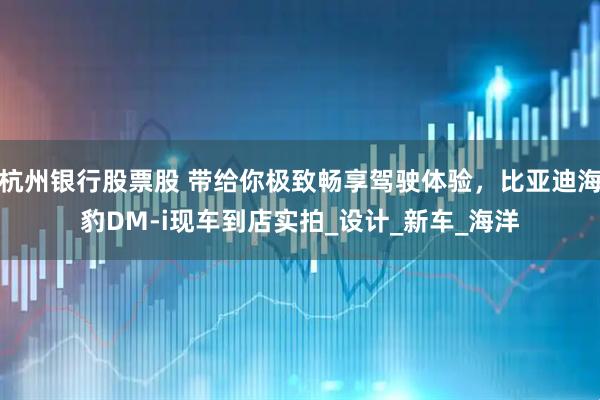 杭州银行股票股 带给你极致畅享驾驶体验，比亚迪海豹DM-i现车到店实拍_设计_新车_海洋