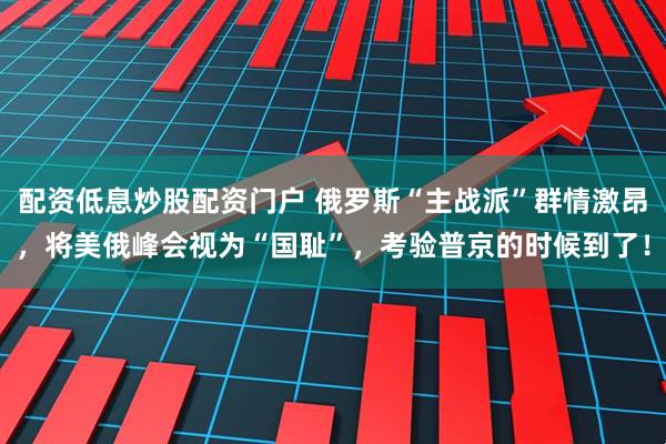 配资低息炒股配资门户 俄罗斯“主战派”群情激昂，将美俄峰会视为“国耻”，考验普京的时候到了！