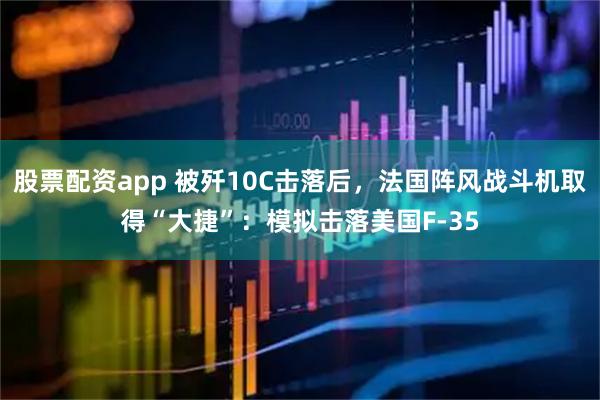 股票配资app 被歼10C击落后，法国阵风战斗机取得“大捷”：模拟击落美国F-35