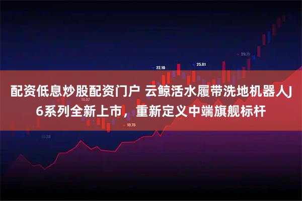 配资低息炒股配资门户 云鲸活水履带洗地机器人J6系列全新上市，重新定义中端旗舰标杆