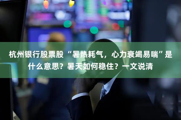 杭州银行股票股 “暑热耗气，心力衰竭易喘”是什么意思？暑天如何稳住？一文说清