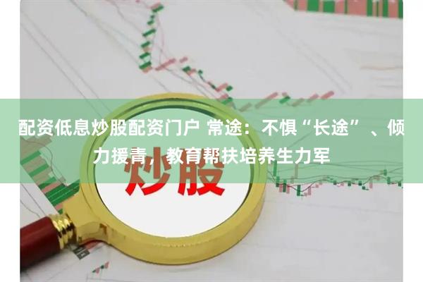 配资低息炒股配资门户 常途：不惧“长途” 、倾力援青，教育帮扶培养生力军