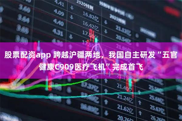 股票配资app 跨越沪疆两地，我国自主研发“五官健康C909医疗飞机”完成首飞