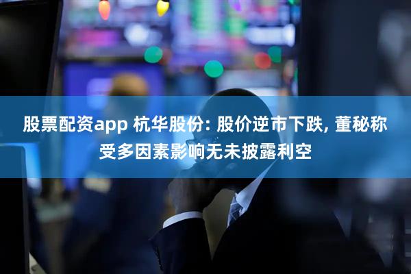 股票配资app 杭华股份: 股价逆市下跌, 董秘称受多因素影响无未披露利空