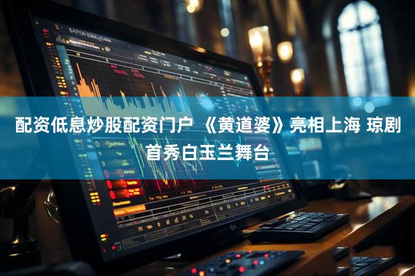 配资低息炒股配资门户 《黄道婆》亮相上海 琼剧首秀白玉兰舞台