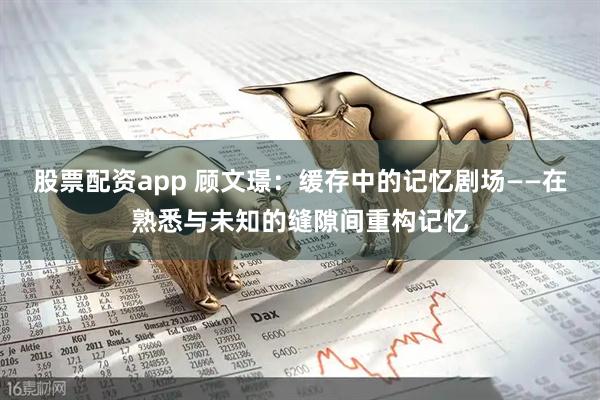 股票配资app 顾文璟：缓存中的记忆剧场——在熟悉与未知的缝隙间重构记忆
