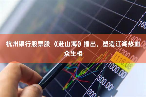 杭州银行股票股 《赴山海》播出，塑造江湖热血众生相