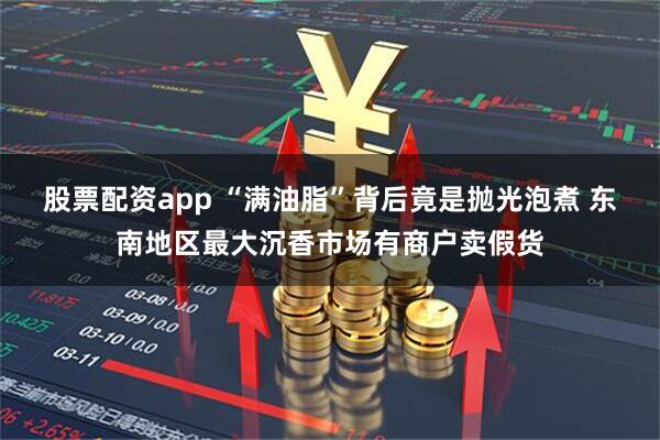 股票配资app “满油脂”背后竟是抛光泡煮 东南地区最大沉香市场有商户卖假货