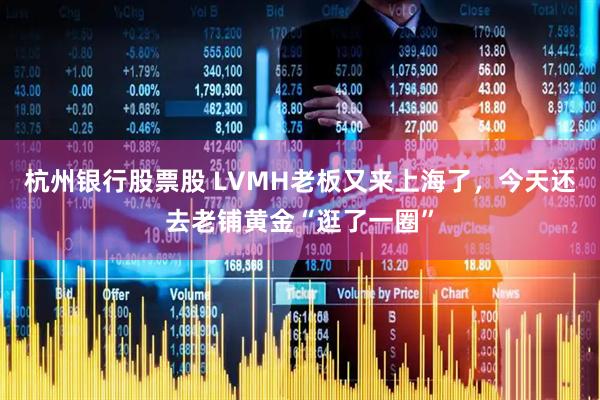 杭州银行股票股 LVMH老板又来上海了，今天还去老铺黄金“逛了一圈”
