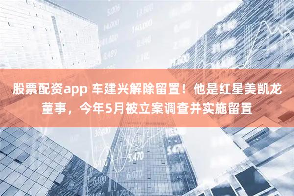股票配资app 车建兴解除留置！他是红星美凯龙董事，今年5月被立案调查并实施留置