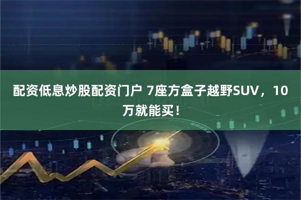 配资低息炒股配资门户 7座方盒子越野SUV，10万就能买！