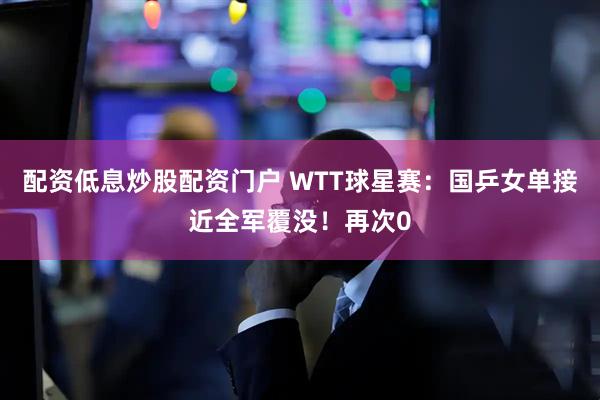配资低息炒股配资门户 WTT球星赛：国乒女单接近全军覆没！再次0
