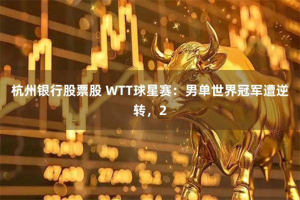 杭州银行股票股 WTT球星赛：男单世界冠军遭逆转，2