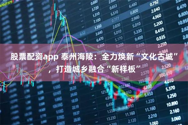 股票配资app 泰州海陵：全力焕新“文化古城”，打造城乡融合“新样板”