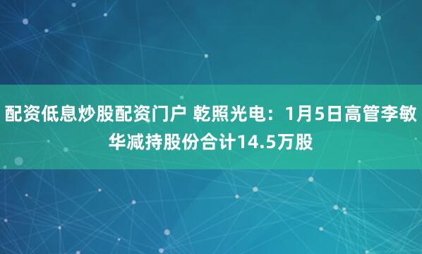 配资低息炒股配资门户 乾照光电：1月5日高管李敏华减持股份合计14.5万股