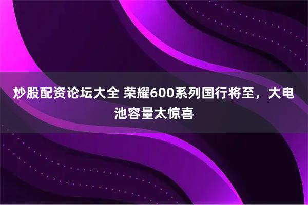 炒股配资论坛大全 荣耀600系列国行将至，大电池容量太惊喜